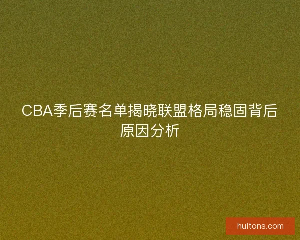 CBA季后赛名单揭晓联盟格局稳固背后原因分析