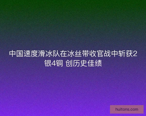 中国速度滑冰队在冰丝带收官战中斩获2银4铜 创历史佳绩