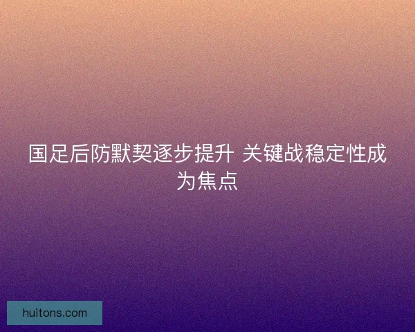 国足后防默契逐步提升 关键战稳定性成为焦点