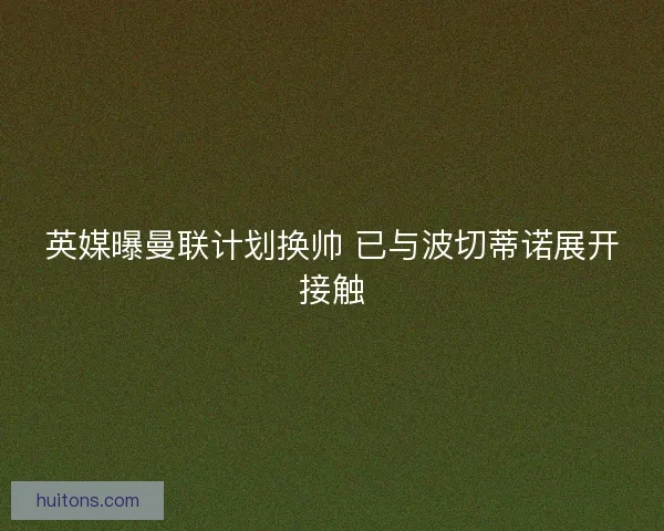 英媒曝曼联计划换帅 已与波切蒂诺展开接触