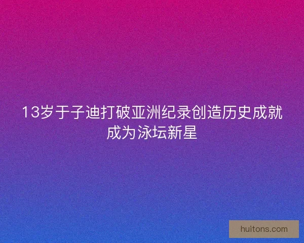 13岁于子迪打破亚洲纪录创造历史成就成为泳坛新星