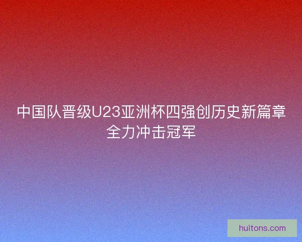 中国队晋级U23亚洲杯四强创历史新篇章全力冲击冠军 中国队晋级U23亚洲杯四强创历史新篇章全力冲击冠军