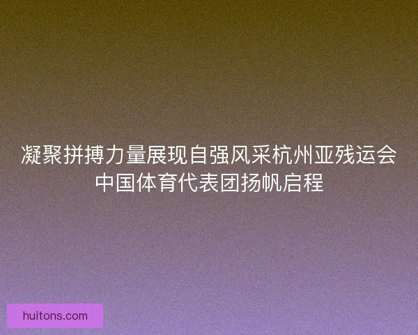 凝聚拼搏力量展现自强风采杭州亚残运会中国体育代表团扬帆启程