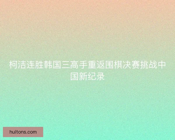 柯洁连胜韩国三高手重返围棋决赛挑战中国新纪录