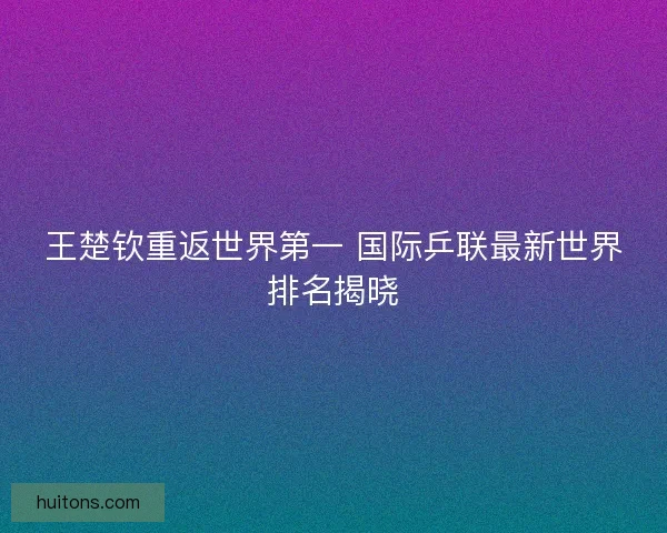 王楚钦重返世界第一 国际乒联最新世界排名揭晓