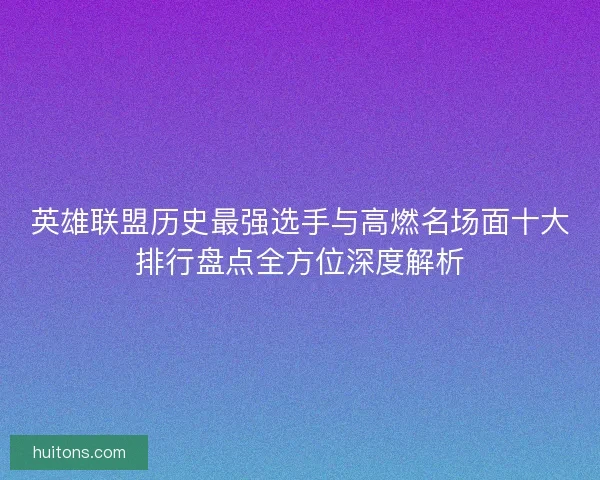 英雄联盟历史最强选手与高燃名场面十大排行盘点全方位深度解析