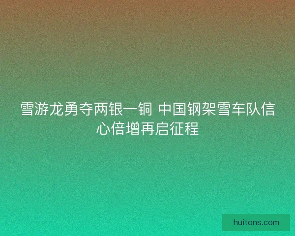 雪游龙勇夺两银一铜 中国钢架雪车队信心倍增再启征程