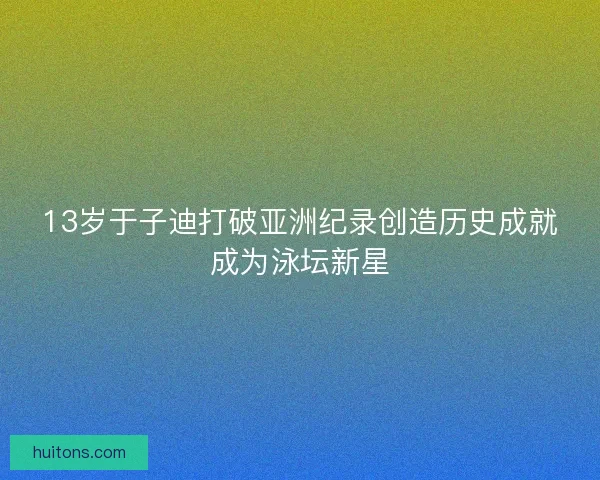 13岁于子迪打破亚洲纪录创造历史成就成为泳坛新星