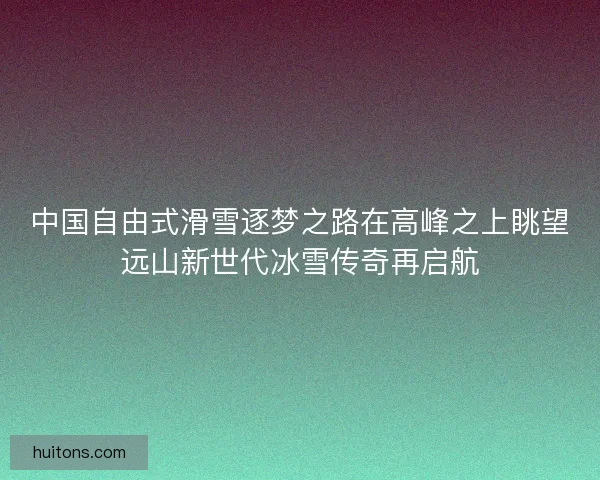 中国自由式滑雪逐梦之路在高峰之上眺望远山新世代冰雪传奇再启航