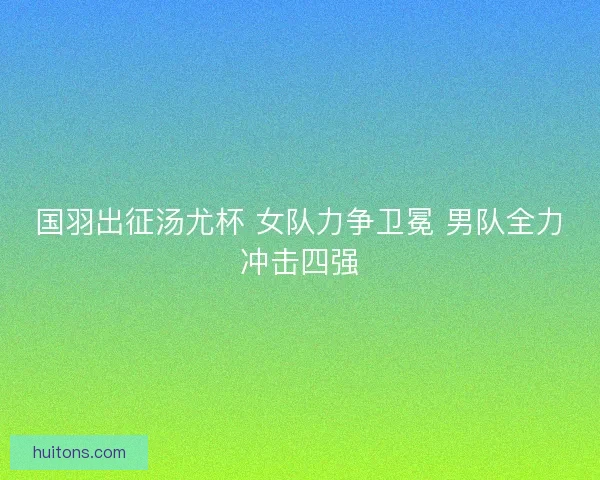 国羽出征汤尤杯 女队力争卫冕 男队全力冲击四强