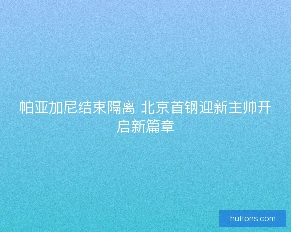 帕亚加尼结束隔离 北京首钢迎新主帅开启新篇章