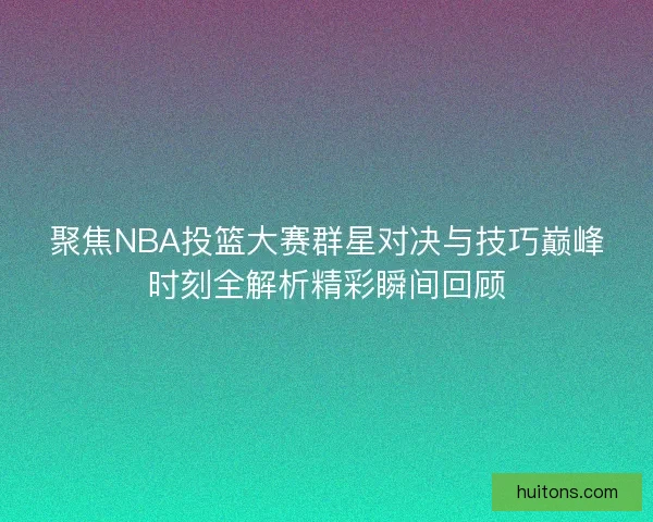 聚焦NBA投篮大赛群星对决与技巧巅峰时刻全解析精彩瞬间回顾
