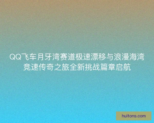 QQ飞车月牙湾赛道极速漂移与浪漫海湾竞速传奇之旅全新挑战篇章启航