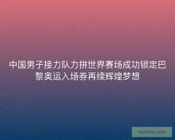 中国男子接力队力拼世界赛场成功锁定巴黎奥运入场券再续辉煌梦想