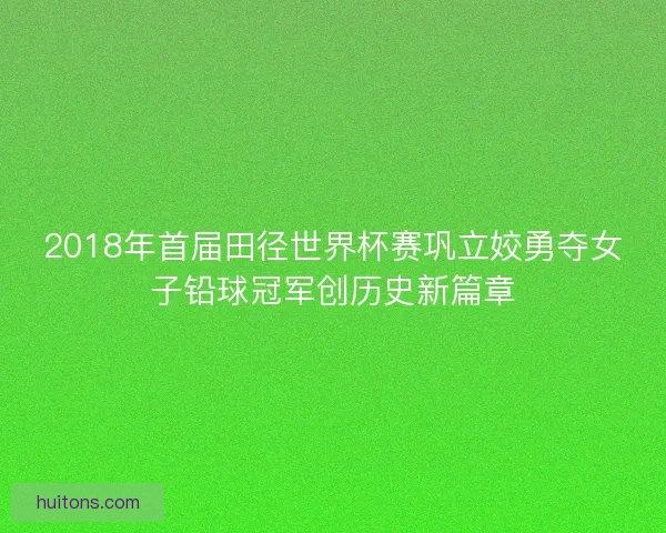 2018年首届田径世界杯赛巩立姣勇夺女子铅球冠军创历史新篇章