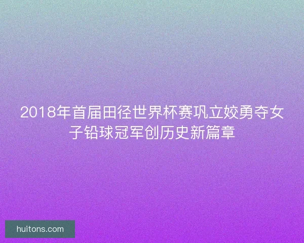 2018年首届田径世界杯赛巩立姣勇夺女子铅球冠军创历史新篇章 2018年首届田径世界杯赛巩立姣勇夺女子铅球冠军创历史新篇章