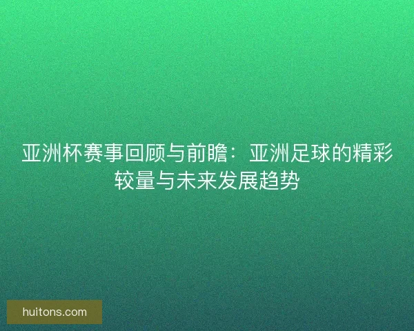 亚洲杯赛事回顾与前瞻：亚洲足球的精彩较量与未来发展趋势