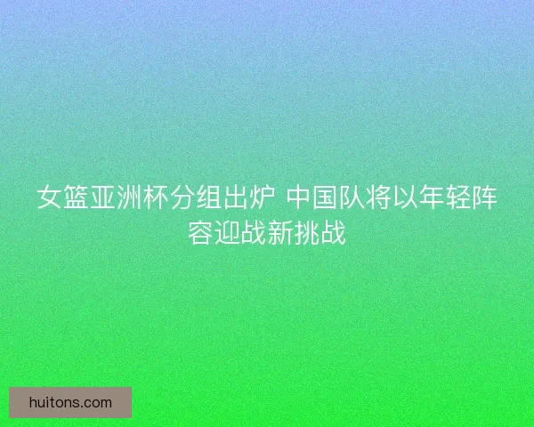 女篮亚洲杯分组出炉 中国队将以年轻阵容迎战新挑战 女篮亚洲杯分组出炉 中国队将以年轻阵容迎战新挑战